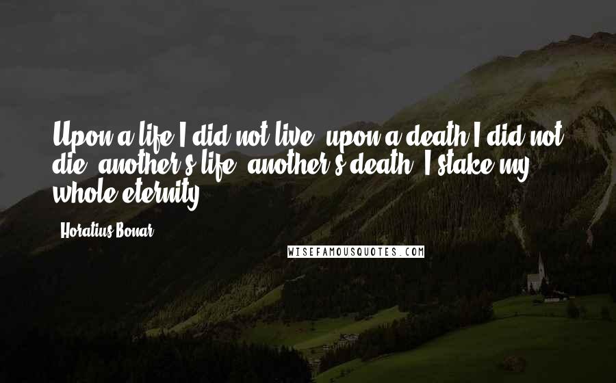 Horatius Bonar quotes: Upon a life I did not live, upon a death I did not die; another's life, another's death, I stake my whole eternity.