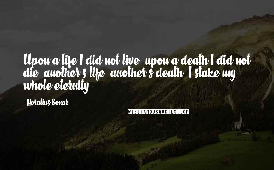 Horatius Bonar quotes: Upon a life I did not live, upon a death I did not die; another's life, another's death, I stake my whole eternity. Horatius Bonar quotes: Upon a life I did not live, upon a death I did not die; another's life, another's death, I stake my whole eternity.