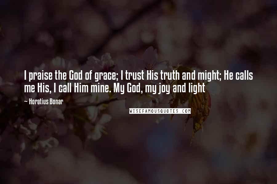 Horatius Bonar quotes: I praise the God of grace; I trust His truth and might; He calls me His, I call Him mine. My God, my joy and light