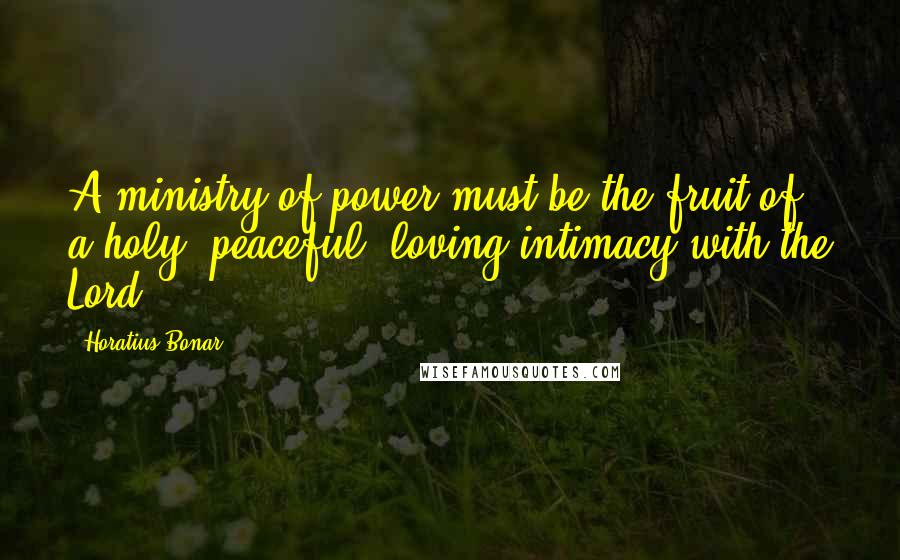 Horatius Bonar quotes: A ministry of power must be the fruit of a holy, peaceful, loving intimacy with the Lord.