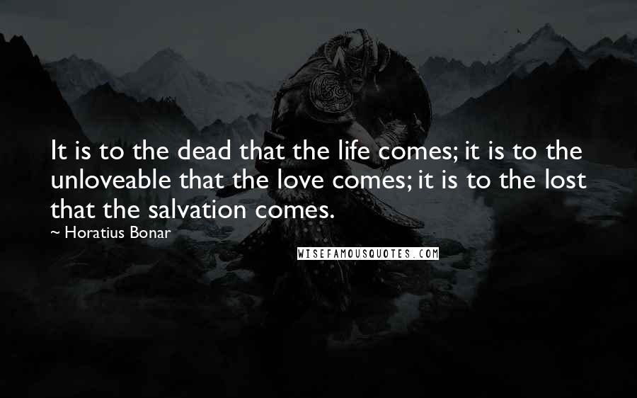 Horatius Bonar quotes: It is to the dead that the life comes; it is to the unloveable that the love comes; it is to the lost that the salvation comes. Horatius Bonar quotes: It is to the dead that the life comes; it is to the unloveable that the love comes; it is to the lost that the salvation comes.