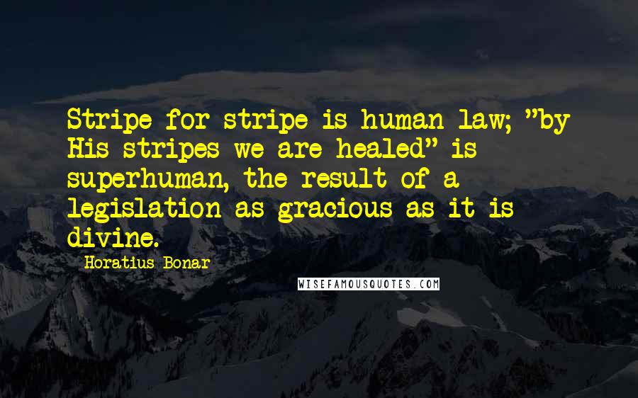 Horatius Bonar quotes: Stripe for stripe is human law; "by His stripes we are healed" is superhuman, the result of a legislation as gracious as it is divine.