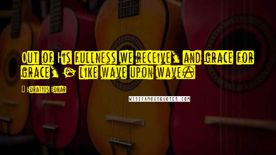 Horatius Bonar quotes: Out of His fullness we receive, and grace for grace, - like wave upon wave.