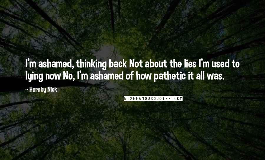Hornby Nick quotes: I'm ashamed, thinking back Not about the lies I'm used to lying now No, I'm ashamed of how pathetic it all was. Hornby Nick quotes: I'm ashamed, thinking back Not about the lies I'm used to lying now No, I'm ashamed of how pathetic it all was.