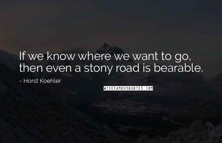 Horst Koehler quotes: If we know where we want to go, then even a stony road is bearable.