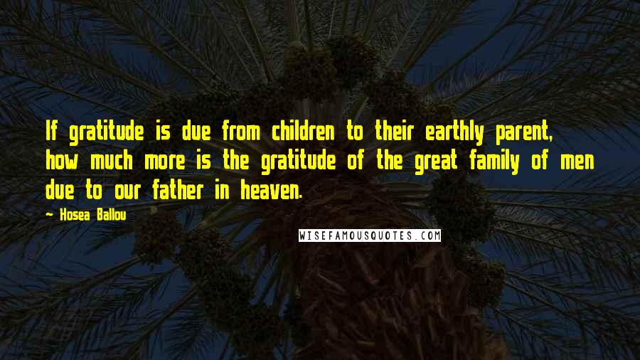 Hosea Ballou quotes: If gratitude is due from children to their earthly parent, how much more is the gratitude of the great family of men due to our father in heaven. Hosea Ballou quotes: If gratitude is due from children to their earthly parent, how much more is the gratitude of the great family of men due to our father in heaven.