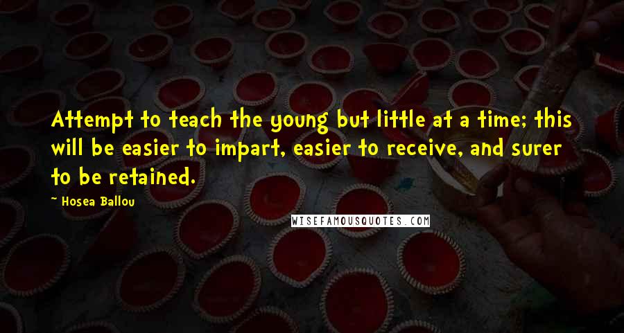 Hosea Ballou quotes: Attempt to teach the young but little at a time; this will be easier to impart, easier to receive, and surer to be retained.