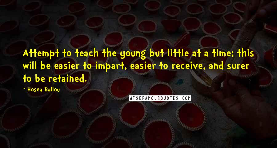 Hosea Ballou quotes: Attempt to teach the young but little at a time; this will be easier to impart, easier to receive, and surer to be retained. Hosea Ballou quotes: Attempt to teach the young but little at a time; this will be easier to impart, easier to receive, and surer to be retained.