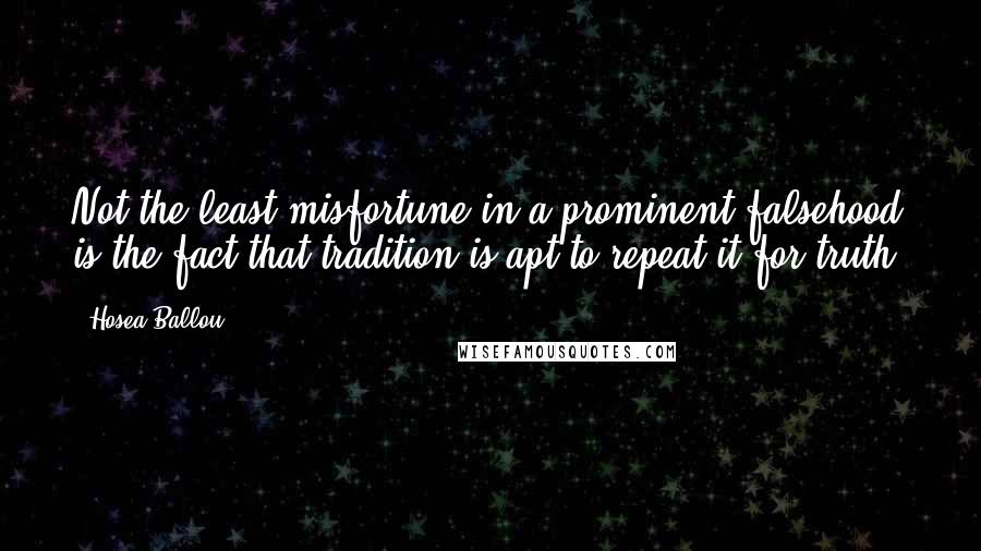 Hosea Ballou quotes: Not the least misfortune in a prominent falsehood is the fact that tradition is apt to repeat it for truth. Hosea Ballou quotes: Not the least misfortune in a prominent falsehood is the fact that tradition is apt to repeat it for truth.