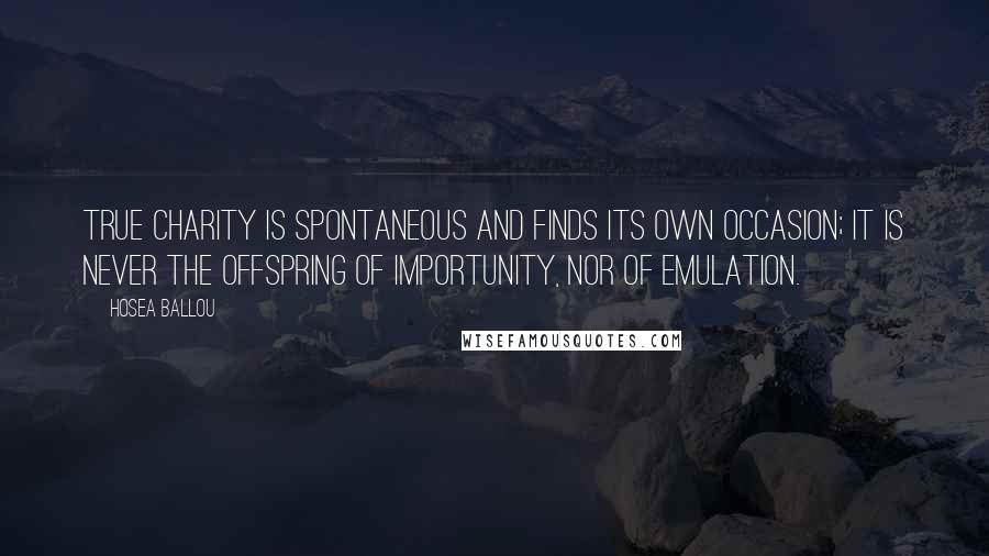 Hosea Ballou quotes: True charity is spontaneous and finds its own occasion; it is never the offspring of importunity, nor of emulation. Hosea Ballou quotes: True charity is spontaneous and finds its own occasion; it is never the offspring of importunity, nor of emulation.