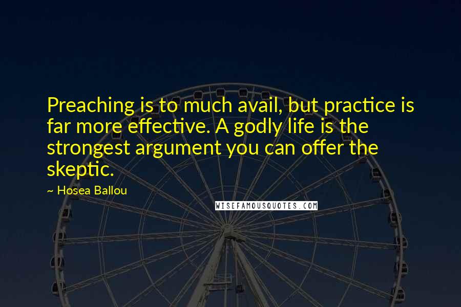 Hosea Ballou quotes: Preaching is to much avail, but practice is far more effective. A godly life is the strongest argument you can offer the skeptic. Hosea Ballou quotes: Preaching is to much avail, but practice is far more effective. A godly life is the strongest argument you can offer the skeptic.