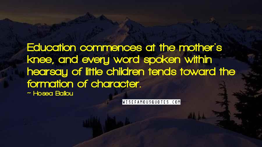 Hosea Ballou quotes: Education commences at the mother's knee, and every word spoken within hearsay of little children tends toward the formation of character.