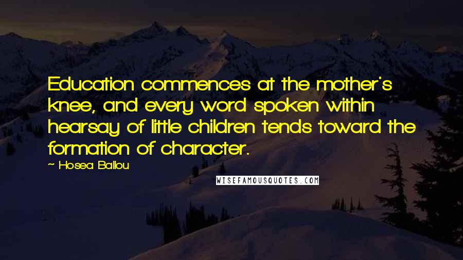 Hosea Ballou quotes: Education commences at the mother's knee, and every word spoken within hearsay of little children tends toward the formation of character. Hosea Ballou quotes: Education commences at the mother's knee, and every word spoken within hearsay of little children tends toward the formation of character.