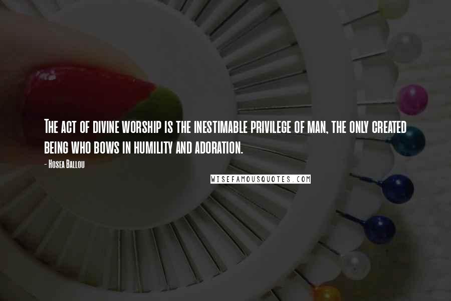 Hosea Ballou quotes: The act of divine worship is the inestimable privilege of man, the only created being who bows in humility and adoration. Hosea Ballou quotes: The act of divine worship is the inestimable privilege of man, the only created being who bows in humility and adoration.