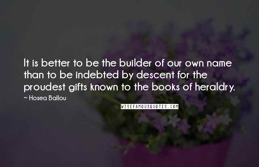 Hosea Ballou quotes: It is better to be the builder of our own name than to be indebted by descent for the proudest gifts known to the books of heraldry. Hosea Ballou quotes: It is better to be the builder of our own name than to be indebted by descent for the proudest gifts known to the books of heraldry.