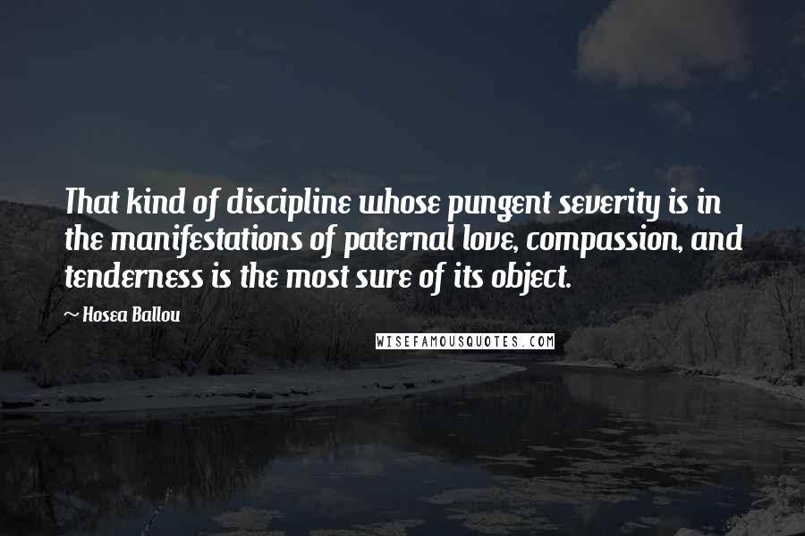 Hosea Ballou quotes: That kind of discipline whose pungent severity is in the manifestations of paternal love, compassion, and tenderness is the most sure of its object. Hosea Ballou quotes: That kind of discipline whose pungent severity is in the manifestations of paternal love, compassion, and tenderness is the most sure of its object.