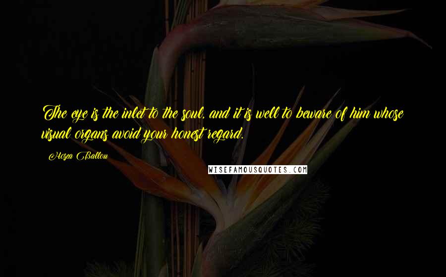 Hosea Ballou quotes: The eye is the inlet to the soul, and it is well to beware of him whose visual organs avoid your honest regard. Hosea Ballou quotes: The eye is the inlet to the soul, and it is well to beware of him whose visual organs avoid your honest regard.