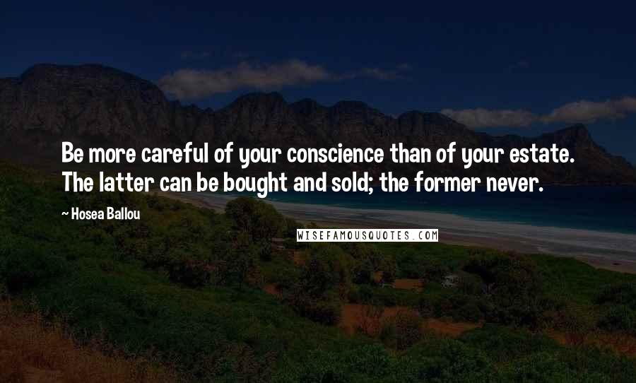 Hosea Ballou quotes: Be more careful of your conscience than of your estate. The latter can be bought and sold; the former never. Hosea Ballou quotes: Be more careful of your conscience than of your estate. The latter can be bought and sold; the former never.
