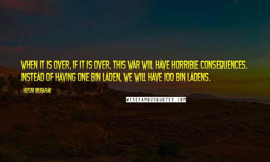Hosni Mubarak quotes: When it is over, if it is over, this war will have horrible consequences. Instead of having one Bin Laden, we will have 100 Bin Ladens.