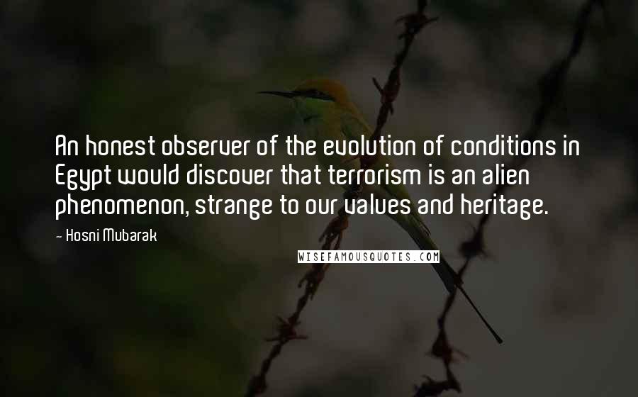 Hosni Mubarak quotes: An honest observer of the evolution of conditions in Egypt would discover that terrorism is an alien phenomenon, strange to our values and heritage.