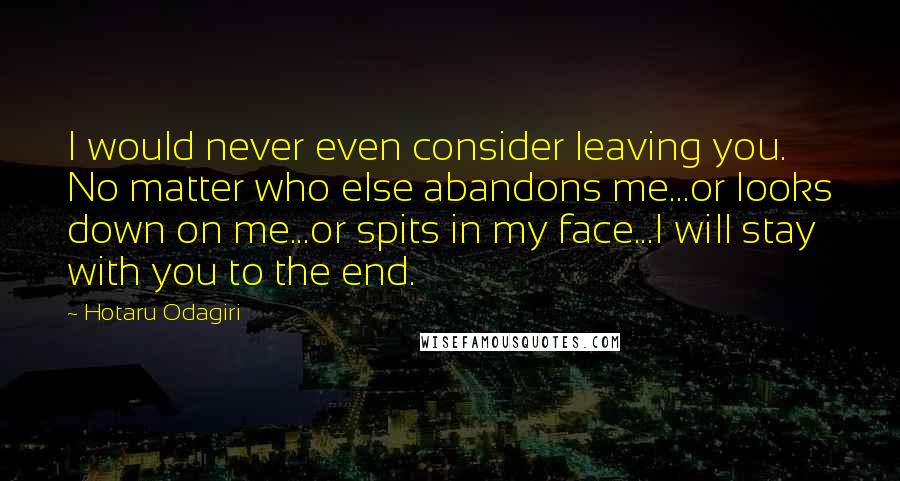 Hotaru Odagiri quotes: I would never even consider leaving you. No matter who else abandons me...or looks down on me...or spits in my face...I will stay with you to the end.