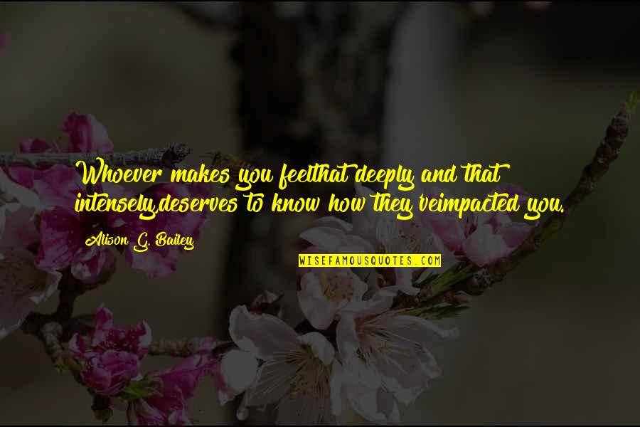 How Deeply I Love You Quotes By Alison G. Bailey: Whoever makes you feelthat deeply and that intensely,deserves How Deeply I Love You Quotes By Alison G. Bailey: Whoever makes you feelthat deeply and that intensely,deserves