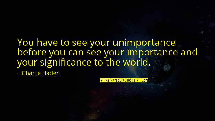 How Do You Know True Love Quotes By Charlie Haden: You have to see your unimportance before you How Do You Know True Love Quotes By Charlie Haden: You have to see your unimportance before you