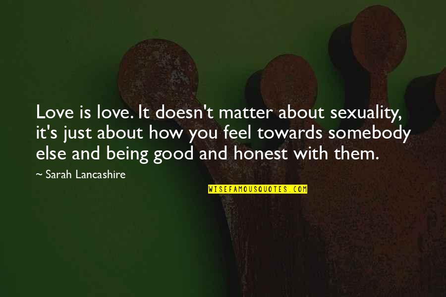 How I Feel About Your Love Quotes By Sarah Lancashire: Love is love. It doesn't matter about sexuality, How I Feel About Your Love Quotes By Sarah Lancashire: Love is love. It doesn't matter about sexuality,