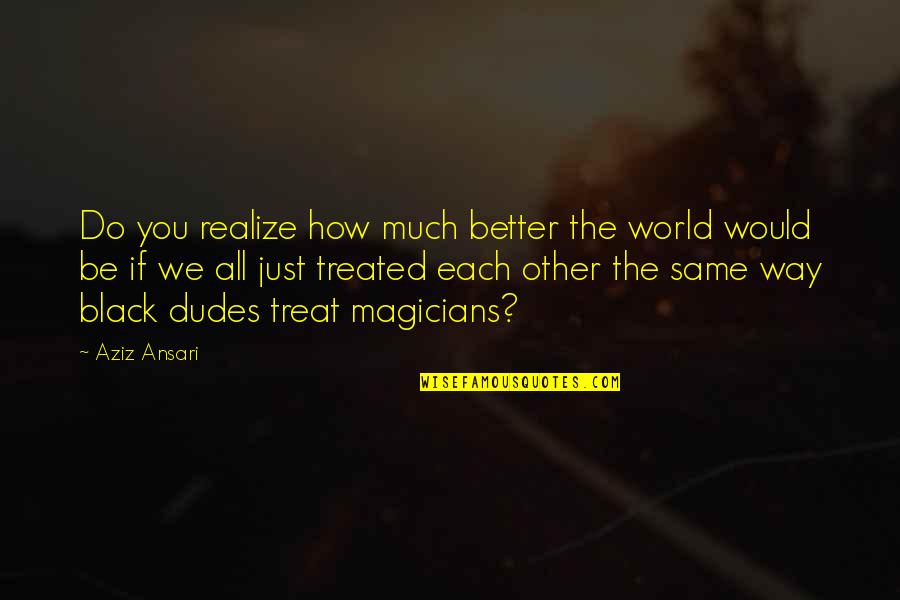 How I Would Treat You Quotes By Aziz Ansari: Do you realize how much better the world How I Would Treat You Quotes By Aziz Ansari: Do you realize how much better the world
