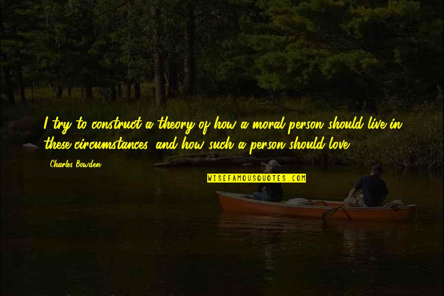 How Love Should Be Quotes By Charles Bowden: I try to construct a theory of how How Love Should Be Quotes By Charles Bowden: I try to construct a theory of how