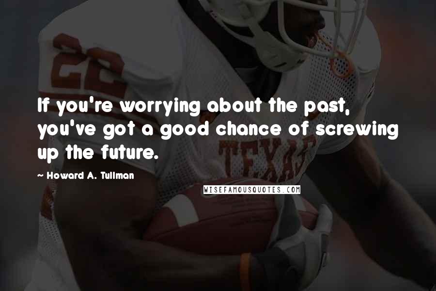 Howard A. Tullman quotes: If you're worrying about the past, you've got a good chance of screwing up the future.