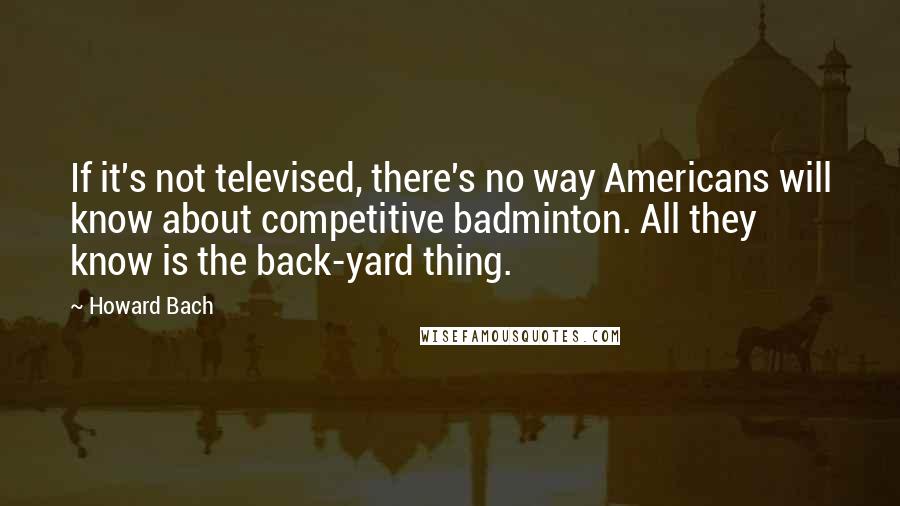 Howard Bach quotes: If it's not televised, there's no way Americans will know about competitive badminton. All they know is the back-yard thing. Howard Bach quotes: If it's not televised, there's no way Americans will know about competitive badminton. All they know is the back-yard thing.