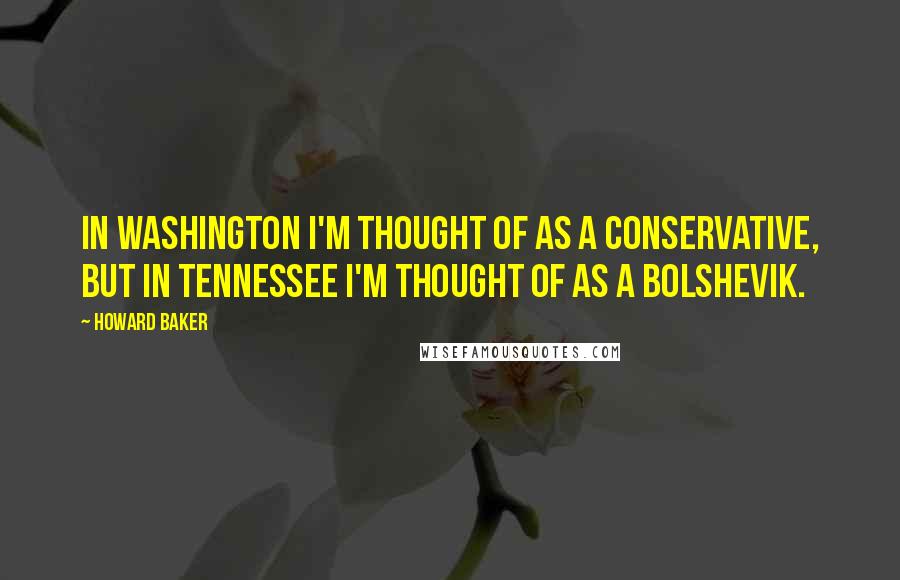 Howard Baker quotes: In Washington I'm thought of as a conservative, but in Tennessee I'm thought of as a Bolshevik.