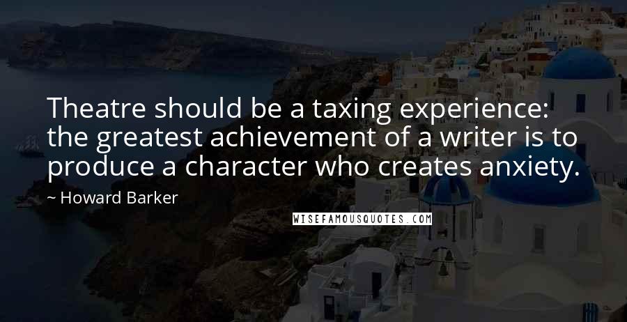 Howard Barker quotes: Theatre should be a taxing experience: the greatest achievement of a writer is to produce a character who creates anxiety. Howard Barker quotes: Theatre should be a taxing experience: the greatest achievement of a writer is to produce a character who creates anxiety.
