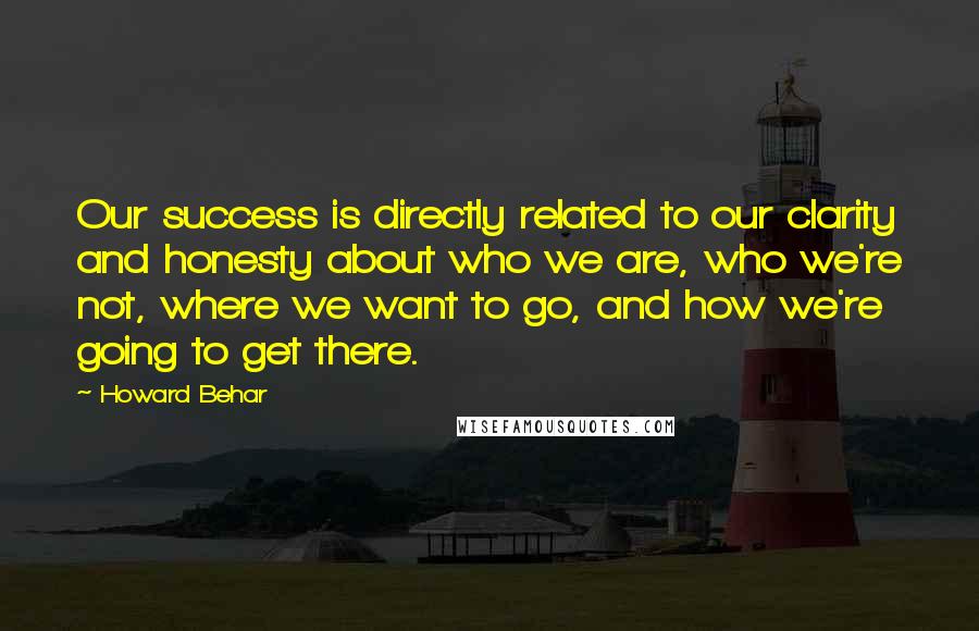 Howard Behar quotes: Our success is directly related to our clarity and honesty about who we are, who we're not, where we want to go, and how we're going to get there. Howard Behar quotes: Our success is directly related to our clarity and honesty about who we are, who we're not, where we want to go, and how we're going to get there.