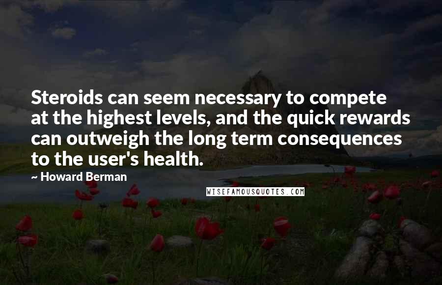 Howard Berman quotes: Steroids can seem necessary to compete at the highest levels, and the quick rewards can outweigh the long term consequences to the user's health.