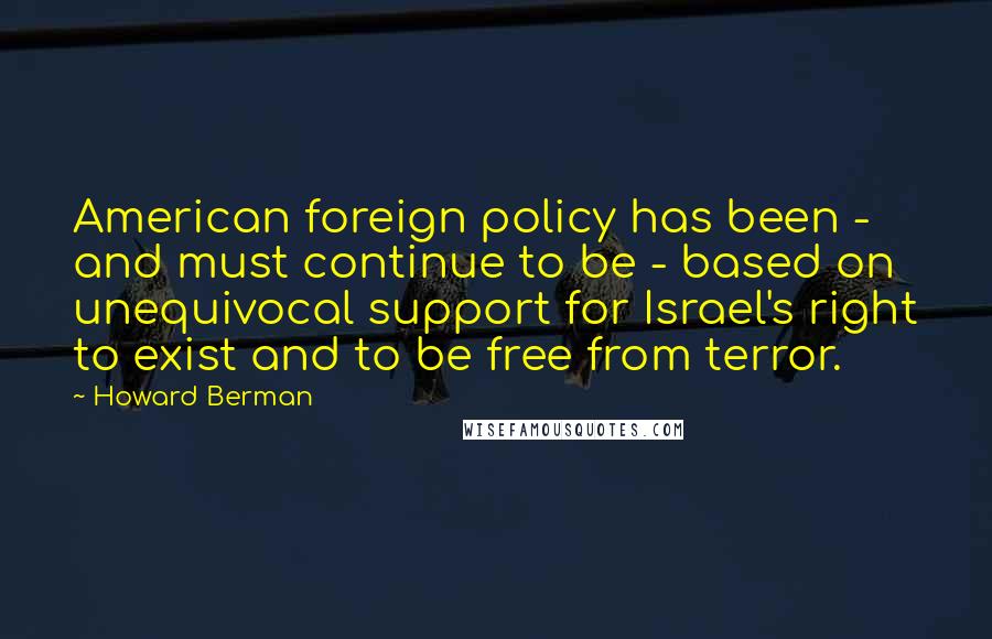 Howard Berman quotes: American foreign policy has been - and must continue to be - based on unequivocal support for Israel's right to exist and to be free from terror.