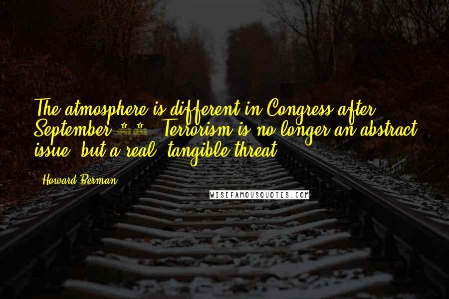 Howard Berman quotes: The atmosphere is different in Congress after September 11. Terrorism is no longer an abstract issue, but a real, tangible threat.
