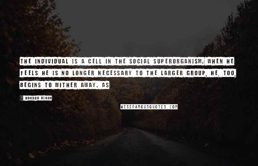 Howard Bloom quotes: The individual is a cell in the social superorganism. When he feels he is no longer necessary to the larger group, he, too, begins to wither away. As Howard Bloom quotes: The individual is a cell in the social superorganism. When he feels he is no longer necessary to the larger group, he, too, begins to wither away. As