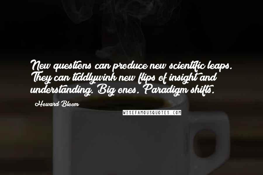 Howard Bloom quotes: New questions can produce new scientific leaps. They can tiddlywink new flips of insight and understanding. Big ones. Paradigm shifts. Howard Bloom quotes: New questions can produce new scientific leaps. They can tiddlywink new flips of insight and understanding. Big ones. Paradigm shifts.