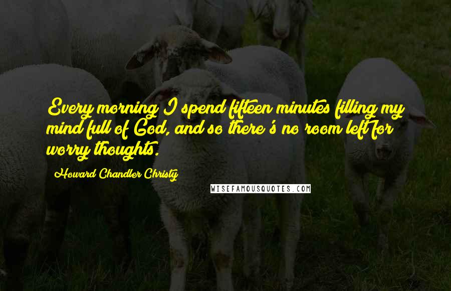 Howard Chandler Christy quotes: Every morning I spend fifteen minutes filling my mind full of God, and so there's no room left for worry thoughts.