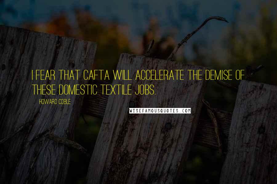 Howard Coble quotes: I fear that CAFTA will accelerate the demise of these domestic textile jobs.