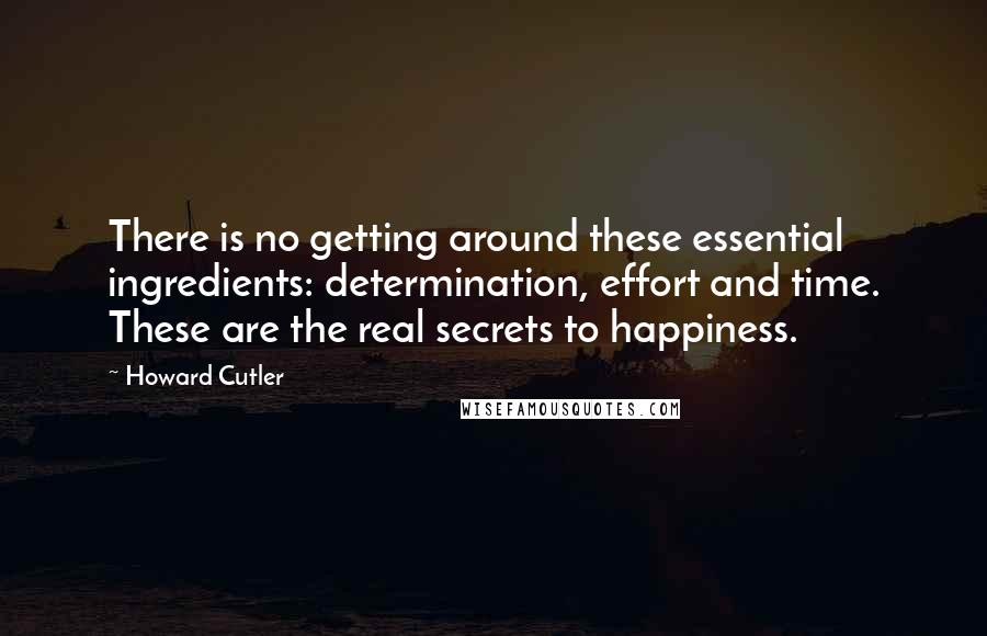 Howard Cutler quotes: There is no getting around these essential ingredients: determination, effort and time. These are the real secrets to happiness.