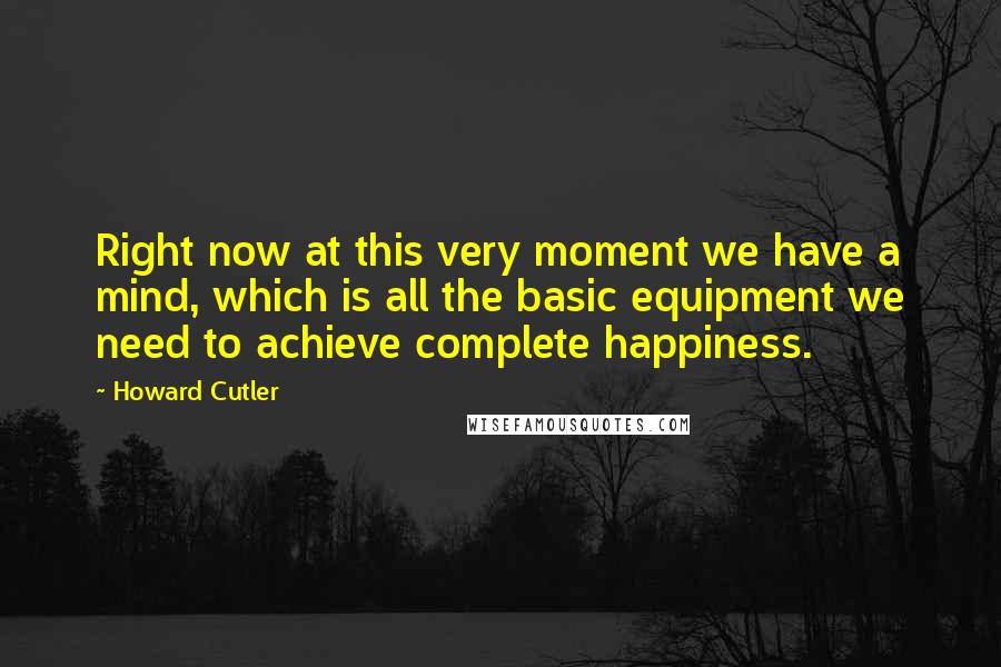 Howard Cutler quotes: Right now at this very moment we have a mind, which is all the basic equipment we need to achieve complete happiness. Howard Cutler quotes: Right now at this very moment we have a mind, which is all the basic equipment we need to achieve complete happiness.