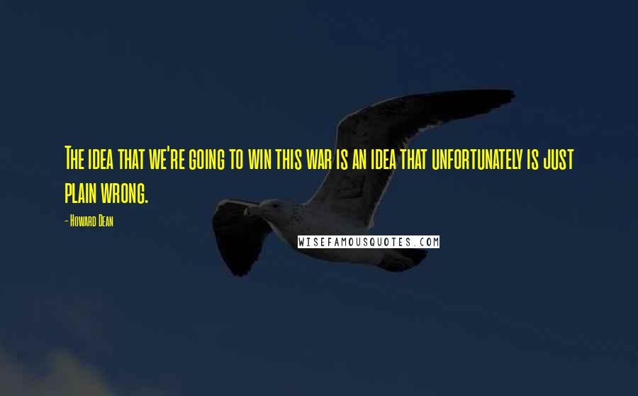Howard Dean quotes: The idea that we're going to win this war is an idea that unfortunately is just plain wrong.