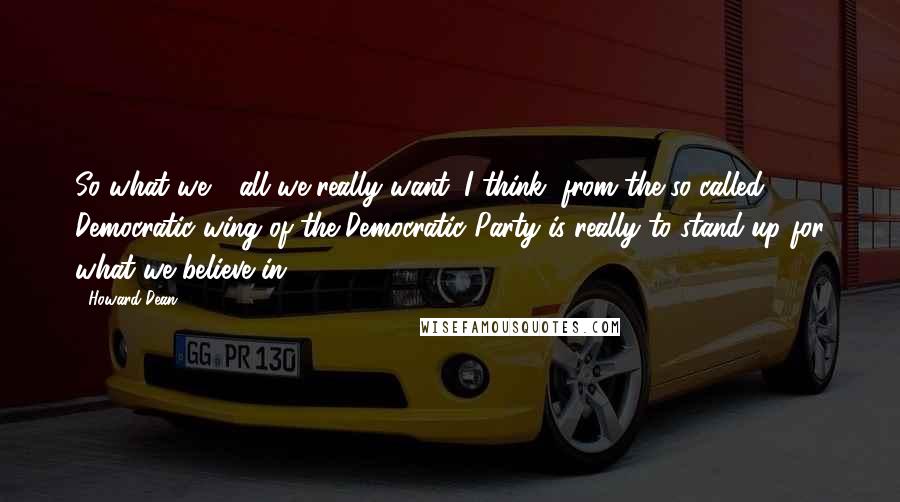 Howard Dean quotes: So what we - all we really want, I think, from the so-called Democratic wing of the Democratic Party is really to stand up for what we believe in.