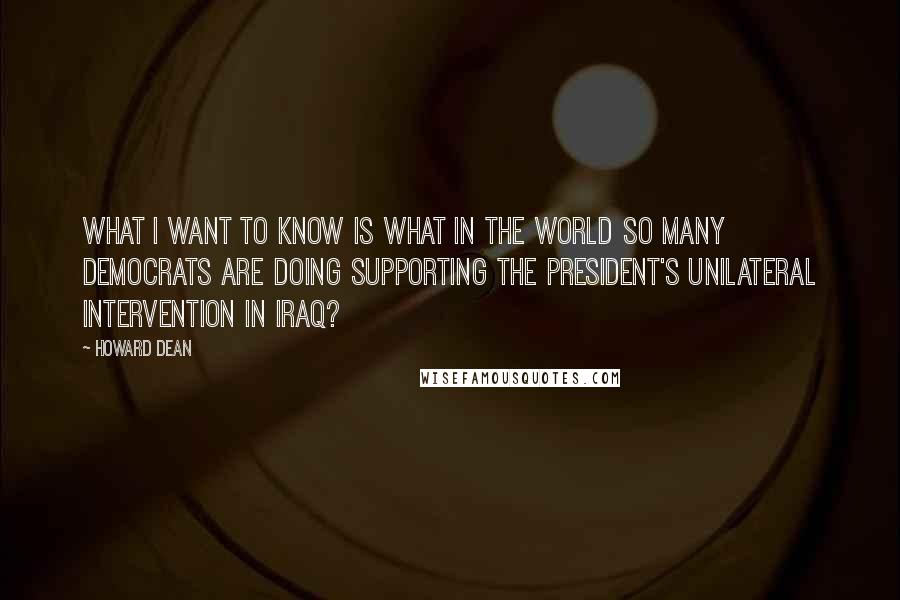 Howard Dean quotes: What I want to know is what in the world so many Democrats are doing supporting the President's unilateral intervention in Iraq? Howard Dean quotes: What I want to know is what in the world so many Democrats are doing supporting the President's unilateral intervention in Iraq?