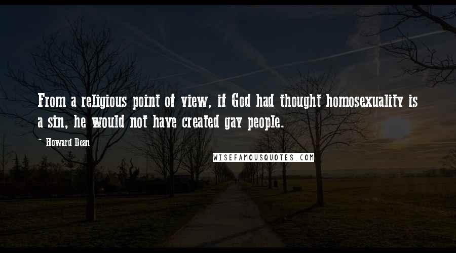 Howard Dean quotes: From a religious point of view, if God had thought homosexuality is a sin, he would not have created gay people. Howard Dean quotes: From a religious point of view, if God had thought homosexuality is a sin, he would not have created gay people.