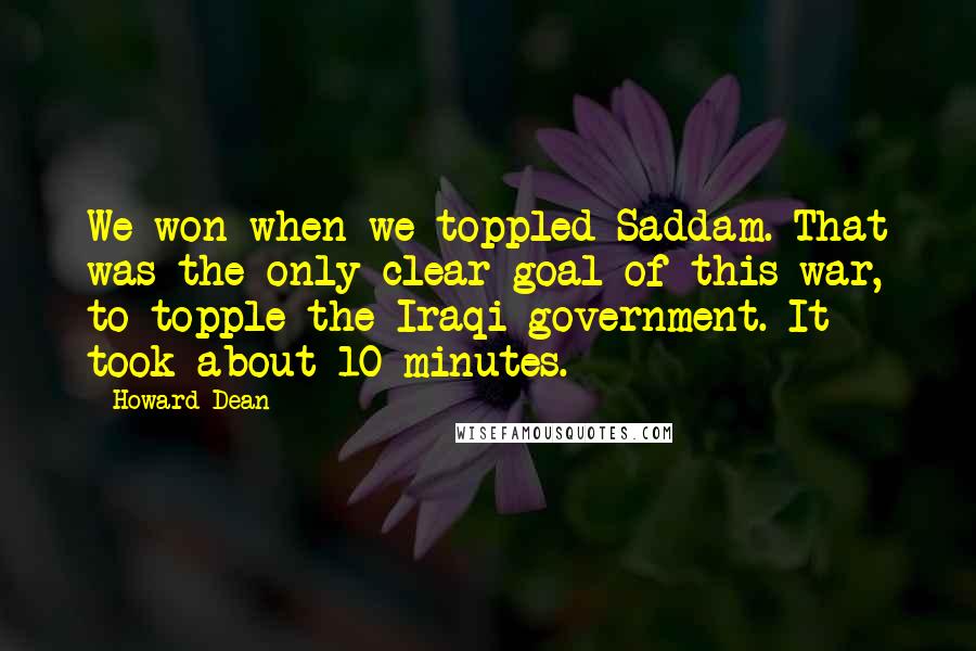 Howard Dean quotes: We won when we toppled Saddam. That was the only clear goal of this war, to topple the Iraqi government. It took about 10 minutes.