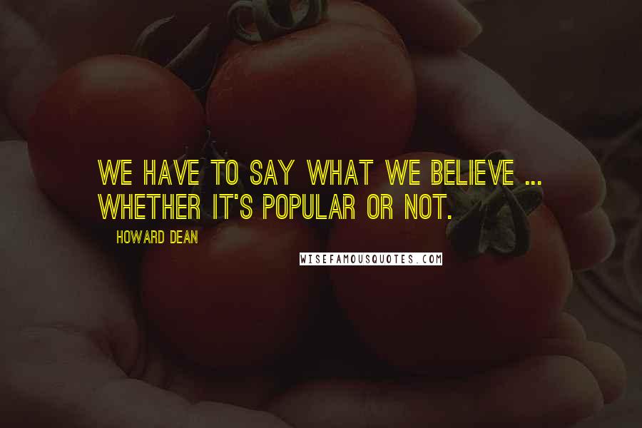 Howard Dean quotes: We have to say what we believe ... whether it's popular or not.